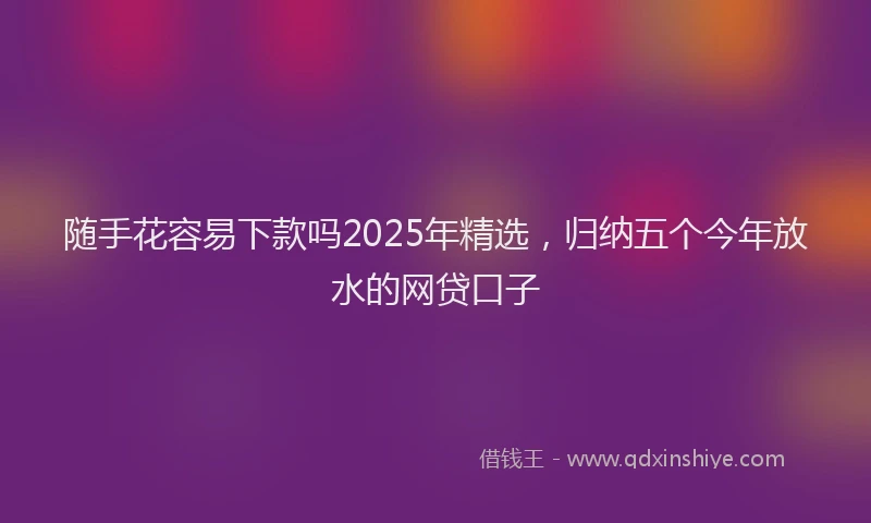 随手花容易下款吗2025年精选，归纳五个今年放水的网贷口子
