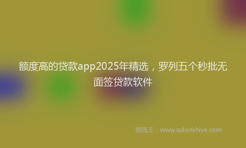额度高的贷款app2025年精选，罗列五个秒批无面签贷款软件
