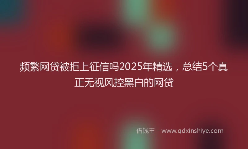 频繁网贷被拒上征信吗2025年精选，总结5个真正无视风控黑白的网贷