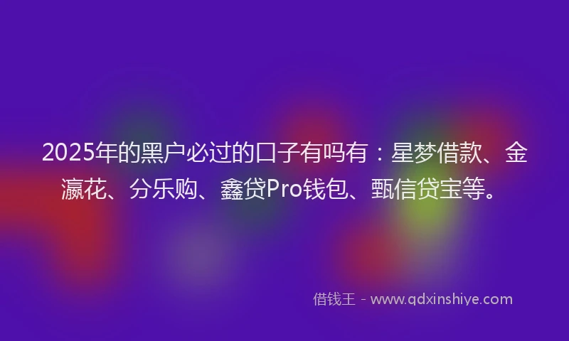 2025年的黑户必过的口子有吗有：星梦借款、金瀛花、分乐购、鑫贷Pro钱包、甄信贷宝等。