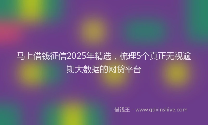 马上借钱征信2025年精选，梳理5个真正无视逾期大数据的网贷平台
