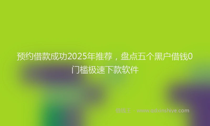 预约借款成功2025年推荐，盘点五个黑户借钱0门槛极速下款软件