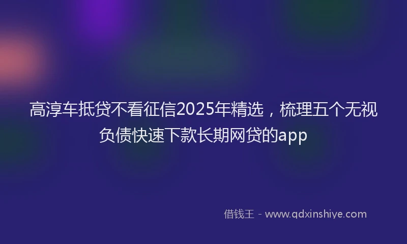 高淳车抵贷不看征信2025年精选，梳理五个无视负债快速下款长期网贷的app