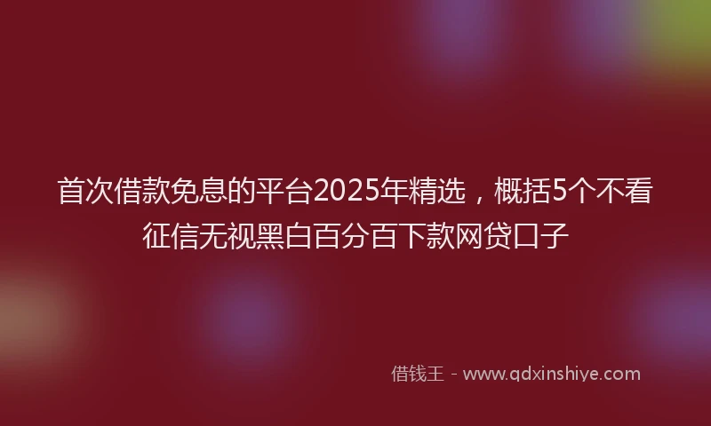 首次借款免息的平台2025年精选，概括5个不看征信无视黑白百分百下款网贷口子