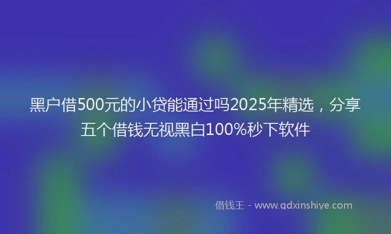 黑户借500元的小贷能通过吗2025年精选，分享五个借钱无视黑白100%秒下软件