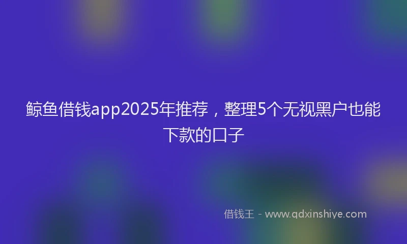 鲸鱼借钱app2025年推荐，整理5个无视黑户也能下款的口子