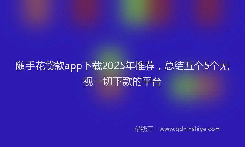 随手花贷款app下载2025年推荐，总结五个5个无视一切下款的平台