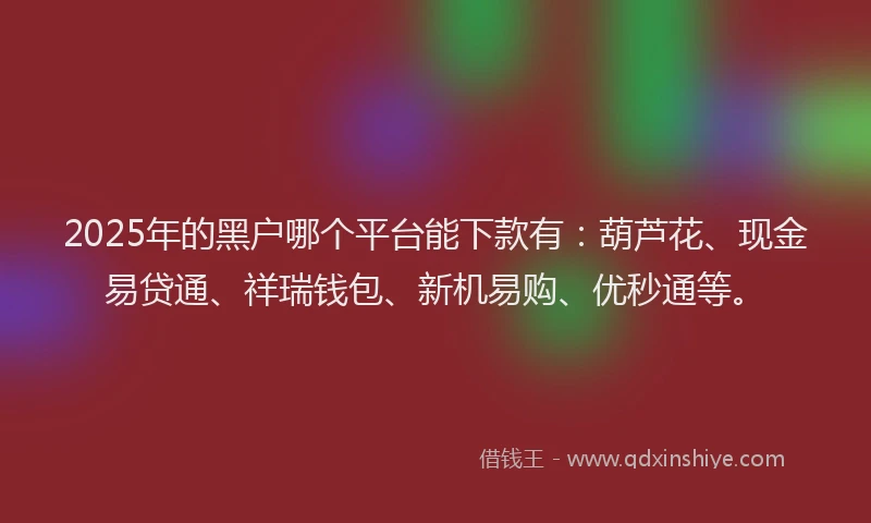 2025年的黑户哪个平台能下款有：葫芦花、现金易贷通、祥瑞钱包、新机易购、优秒通等。