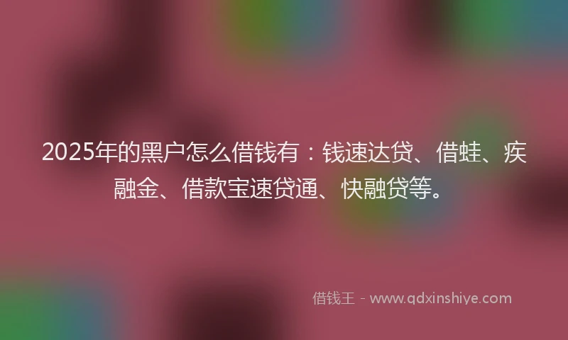 2025年的黑户怎么借钱有:钱速达贷、借蛙、疾融金、借款宝速贷通、快融贷等。