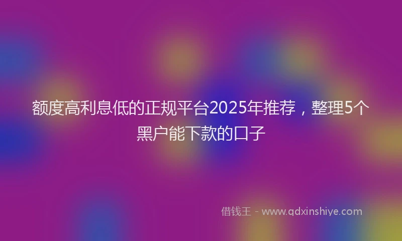 额度高利息低的正规平台2025年推荐，整理5个黑户能下款的口子