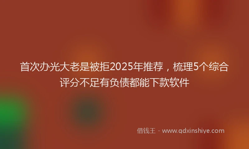 首次办光大老是被拒2025年推荐，梳理5个综合评分不足有负债都能下款软件