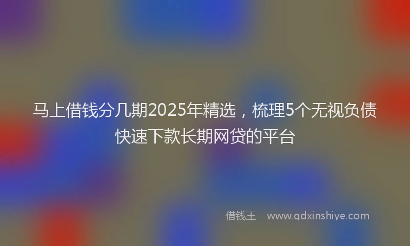 马上借钱分几期2025年精选，梳理5个无视负债快速下款长期网贷的平台