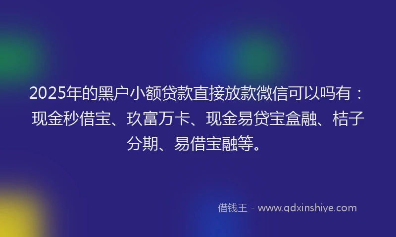 2025年的黑户小额贷款直接放款微信可以吗有：现金秒借宝、玖富万卡、现金易贷宝盒融、桔子分期、易借宝融等。