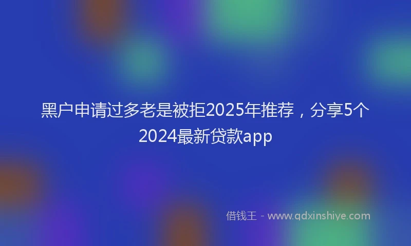 黑户申请过多老是被拒2025年推荐，分享5个2024最新贷款app