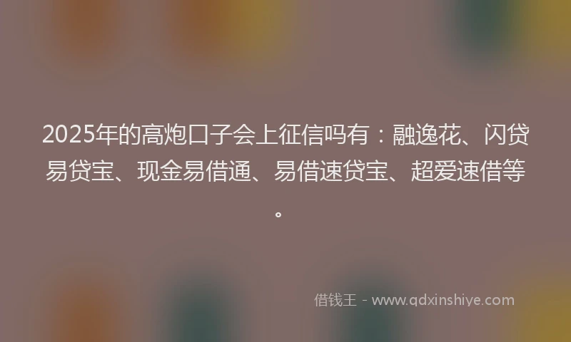 2025年的高炮口子会上征信吗有：融逸花、闪贷易贷宝、现金易借通、易借速贷宝、超爱速借等。