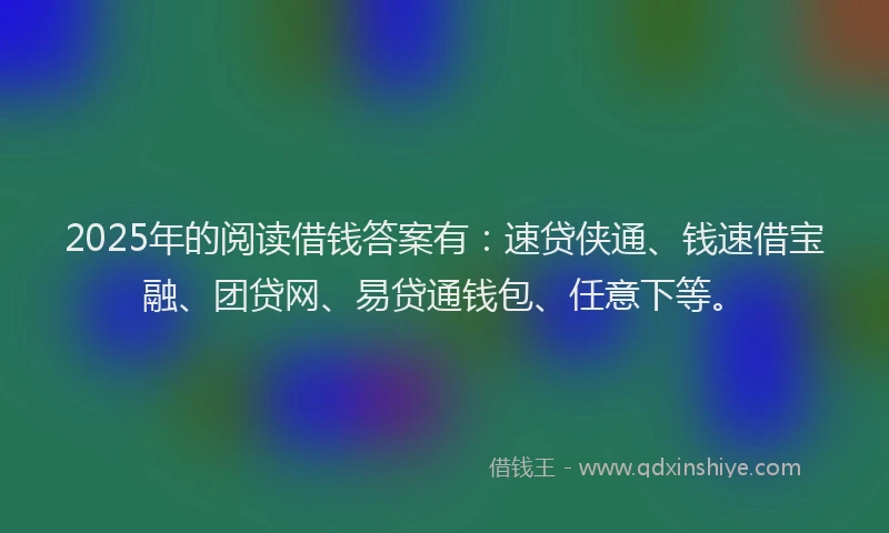 2025年的阅读借钱答案有：速贷侠通、钱速借宝融、团贷网、易贷通钱包、任意下等。