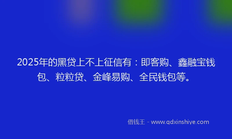 2025年的黑贷上不上征信有：即客购、鑫融宝钱包、粒粒贷、金峰易购、全民钱包等。