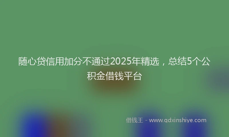 随心贷信用加分不通过2025年精选，总结5个公积金借钱平台