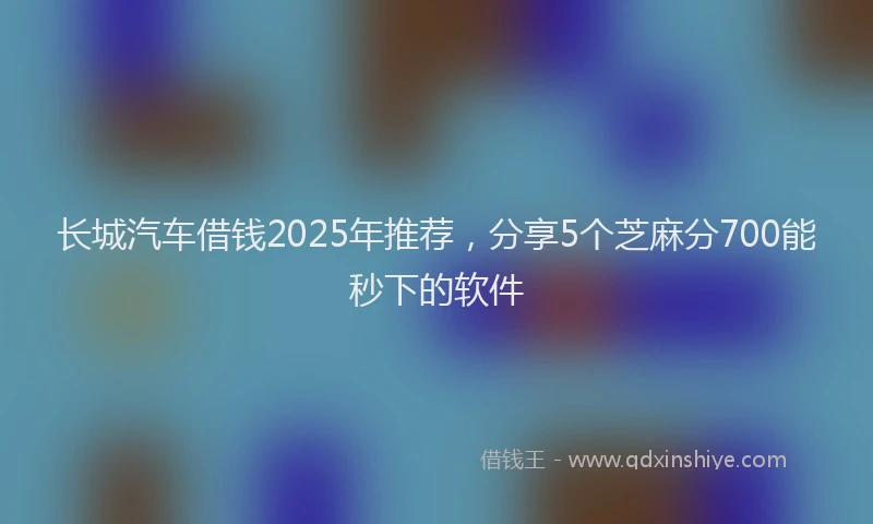 长城汽车借钱2025年推荐，分享5个芝麻分700能秒下的软件
