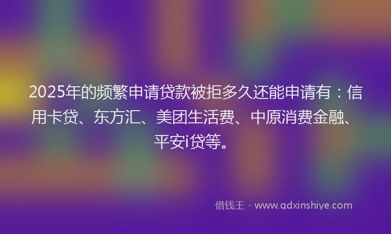 2025年的频繁申请贷款被拒多久还能申请有：信用卡贷、东方汇、美团生活费、中原消费金融、平安i贷等。
