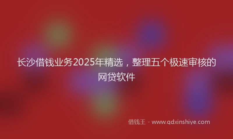 长沙借钱业务2025年精选，整理五个极速审核的网贷软件