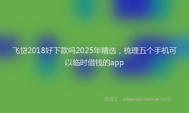 飞贷2018好下款吗2025年精选，梳理五个手机可以临时借钱的app