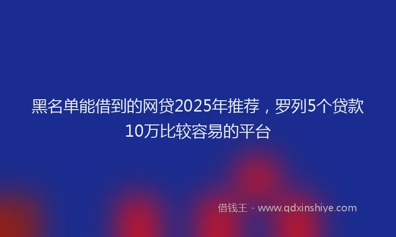 黑名单能借到的网贷2025年推荐，罗列5个贷款10万比较容易的平台