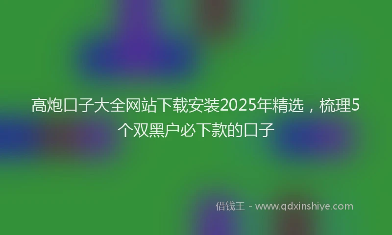 高炮口子大全网站下载安装2025年精选，梳理5个双黑户必下款的口子