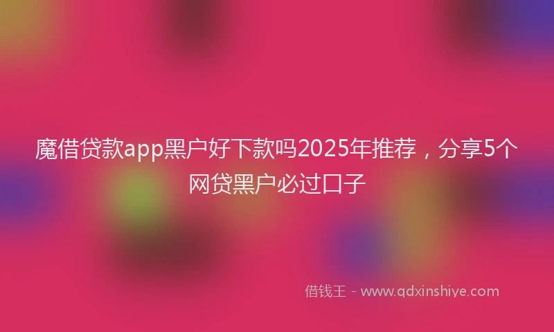 魔借贷款app黑户好下款吗2025年推荐，分享5个网贷黑户必过口子