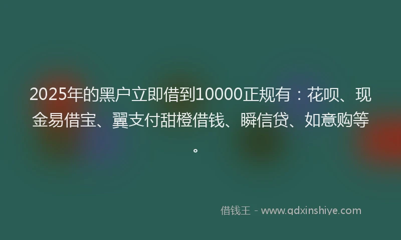 2025年的黑户立即借到10000正规有：花呗、现金易借宝、翼支付甜橙借钱、瞬信贷、如意购等。