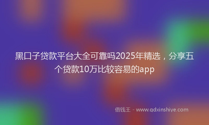 黑口子贷款平台大全可靠吗2025年精选，分享五个贷款10万比较容易的app