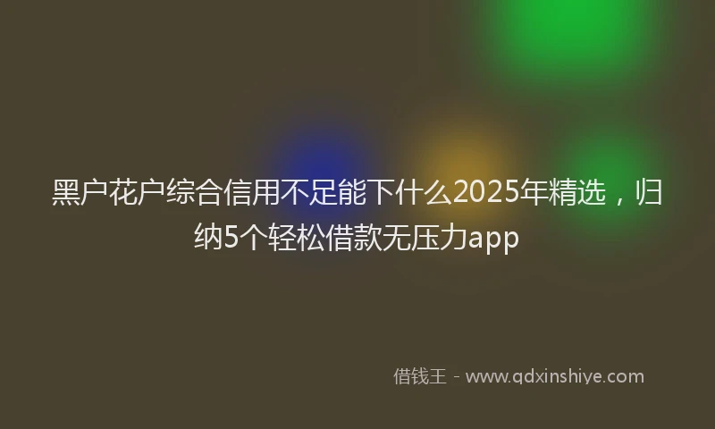 黑户花户综合信用不足能下什么2025年精选，归纳5个轻松借款无压力app