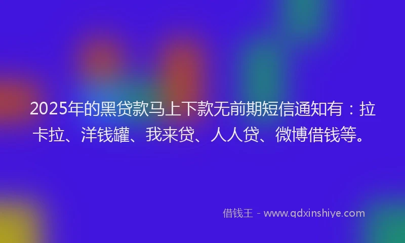2025年的黑贷款马上下款无前期短信通知有：拉卡拉、洋钱罐、我来贷、人人贷、微博借钱等。