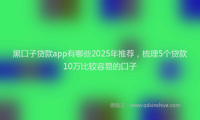 黑口子贷款app有哪些2025年推荐，梳理5个贷款10万比较容易的口子