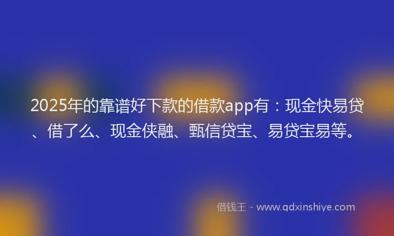 2025年的靠谱好下款的借款app有：现金快易贷、借了么、现金侠融、甄信贷宝、易贷宝易等。