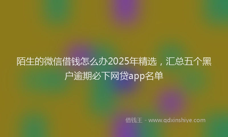 陌生的微信借钱怎么办2025年精选，汇总五个黑户逾期必下网贷app名单