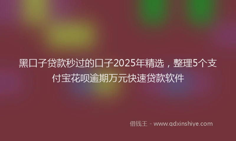 黑口子贷款秒过的口子2025年精选，整理5个支付宝花呗逾期万元快速贷款软件