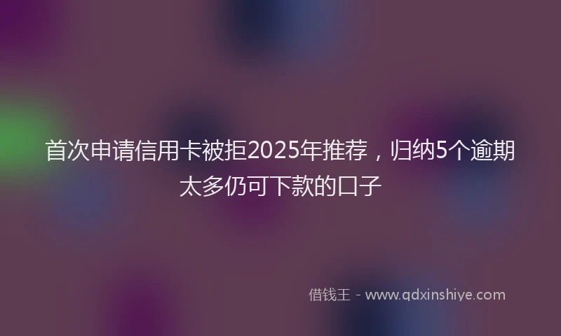首次申请信用卡被拒2025年推荐，归纳5个逾期太多仍可下款的口子