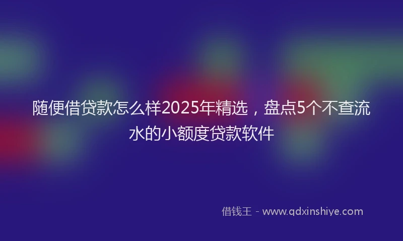 随便借贷款怎么样2025年精选，盘点5个不查流水的小额度贷款软件
