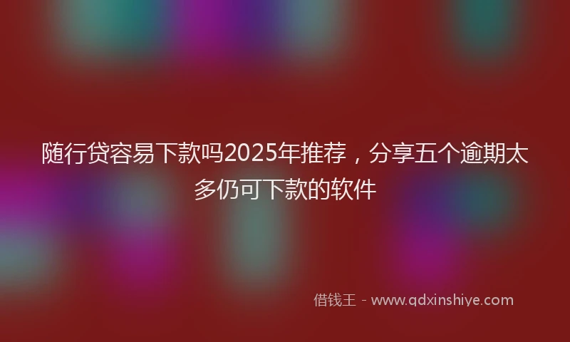随行贷容易下款吗2025年推荐，分享五个逾期太多仍可下款的软件