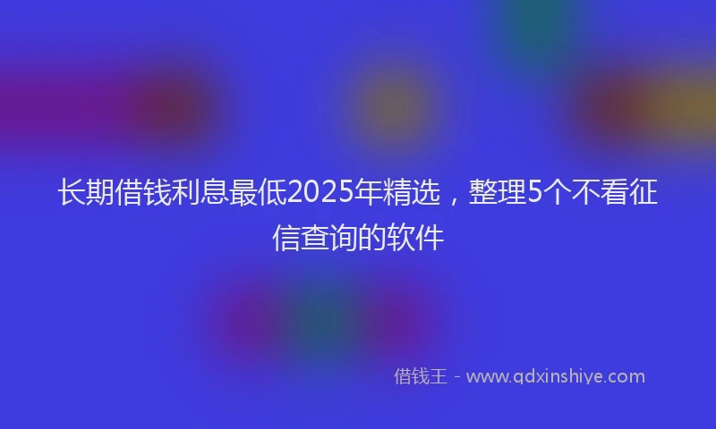 长期借钱利息最低2025年精选，整理5个不看征信查询的软件