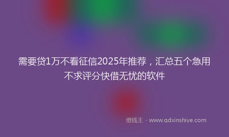 需要贷1万不看征信2025年推荐，汇总五个急用不求评分快借无忧的软件