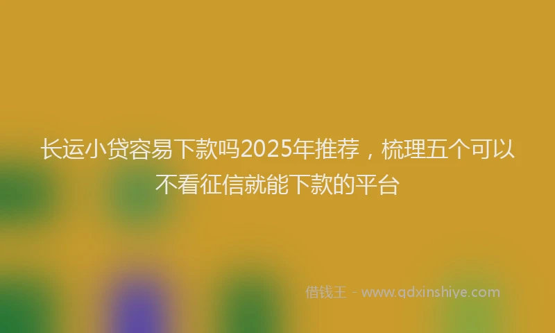 长运小贷容易下款吗2025年推荐，梳理五个可以不看征信就能下款的平台