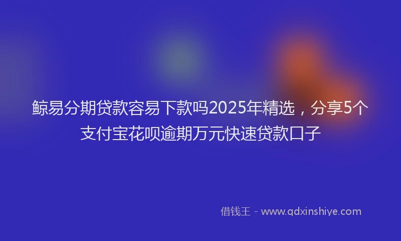 鲸易分期贷款容易下款吗2025年精选，分享5个支付宝花呗逾期万元快速贷款口子