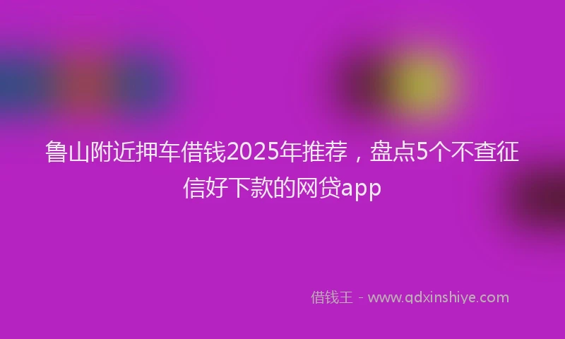 鲁山附近押车借钱2025年推荐，盘点5个不查征信好下款的网贷app
