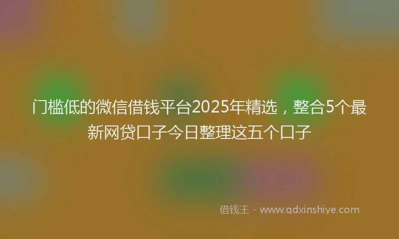 门槛低的微信借钱平台2025年精选，整合5个最新网贷口子今日整理这五个口子