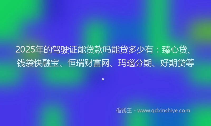 2025年的驾驶证能贷款吗能贷多少有：臻心贷、钱袋快融宝、恒瑞财富网、玛瑙分期、好期贷等。