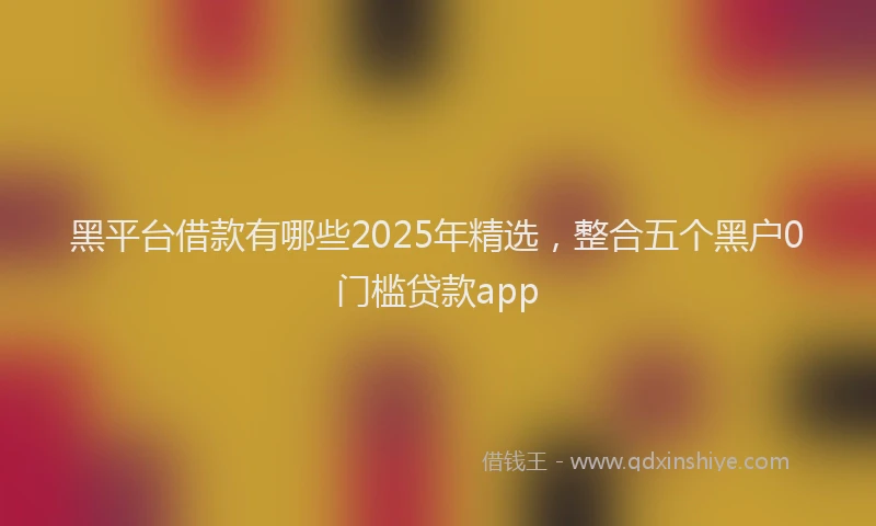 黑平台借款有哪些2025年精选，整合五个黑户0门槛贷款app