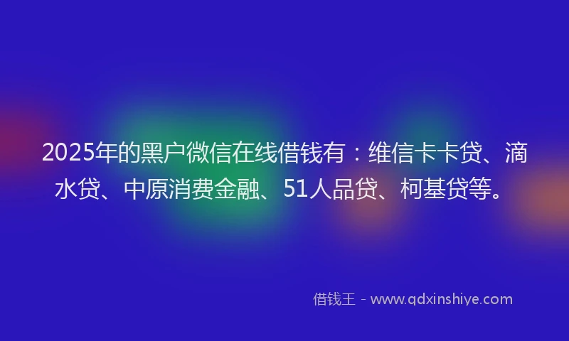 2025年的黑户微信在线借钱有：维信卡卡贷、滴水贷、中原消费金融、51人品贷、柯基贷等。
