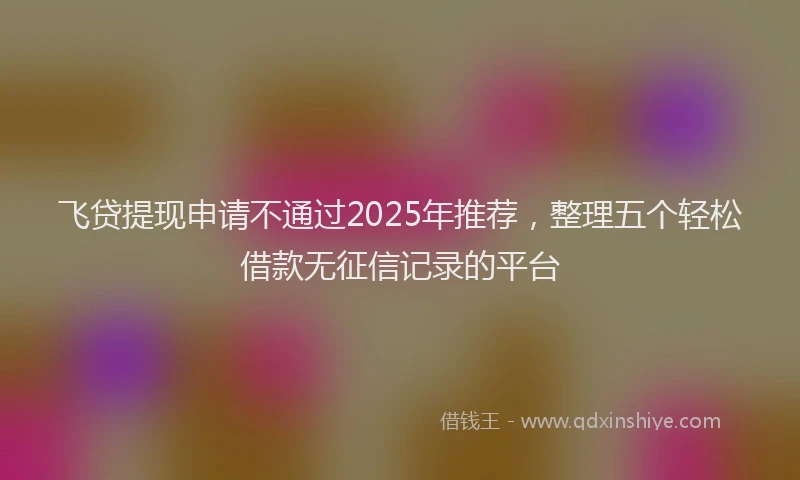 飞贷提现申请不通过2025年推荐，整理五个轻松借款无征信记录的平台